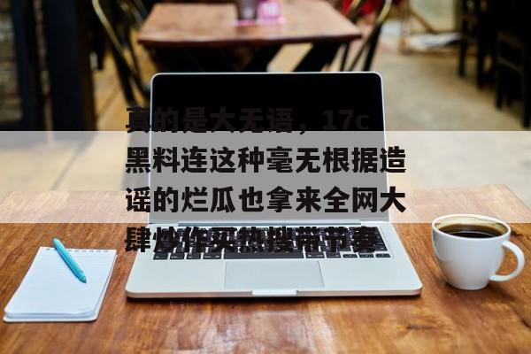 真的是大无语，17c黑料连这种毫无根据造谣的烂瓜也拿来全网大肆炒作买热搜带节奏