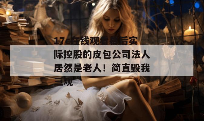 17c在线观看幕后实际控股的皮包公司法人居然是老人！简直毁我三观