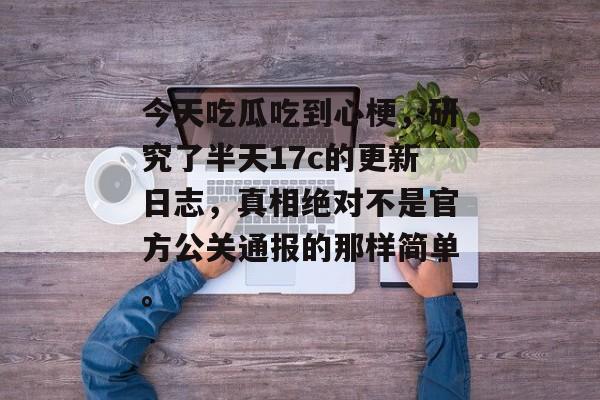 今天吃瓜吃到心梗,研究了半天17c的更新日志,真相绝对不是官方公关通报的那样简单。