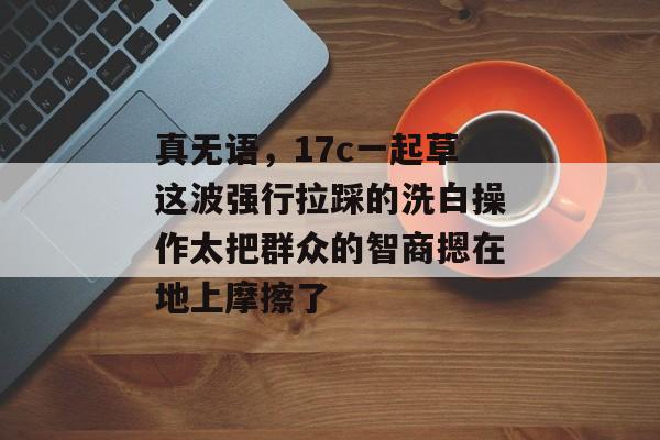 真无语,17c一起草这波强行拉踩的洗白操作太把群众的智商摁在地上摩擦了