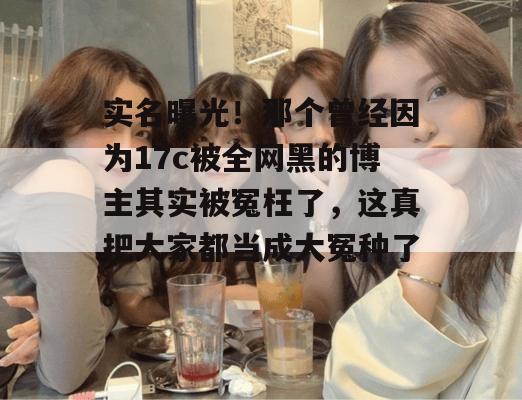 实名曝光!那个曾经因为17c被全网黑的博主其实被冤枉了,这真把大家都当成大冤种了。