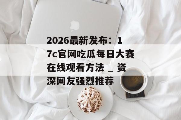 2026最新发布:17c官网吃瓜每日大赛在线观看方法 _ 资深网友强烈推荐