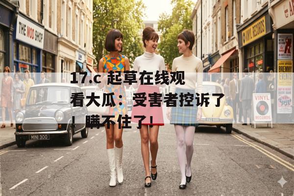 17.c 起草在线观看大瓜:受害者控诉了!瞒不住了!