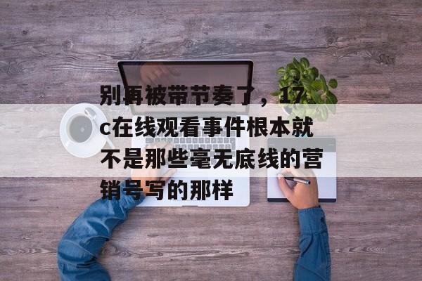 别再被带节奏了,17c在线观看事件根本就不是那些毫无底线的营销号写的那样
