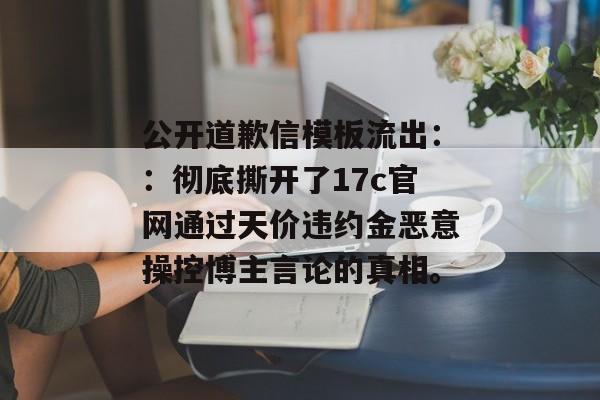 公开道歉信模板流出::彻底撕开了17c官网通过天价违约金恶意操控博主言论的真相。