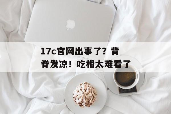 17c官网出事了?背脊发凉!吃相太难看了