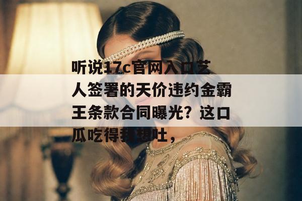 听说17c官网入口艺人签署的天价违约金霸王条款合同曝光?这口瓜吃得我想吐,