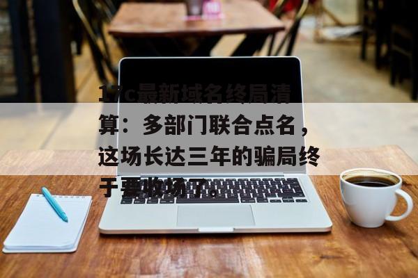 17c最新域名终局清算：多部门联合点名，这场长达三年的骗局终于要收场了。