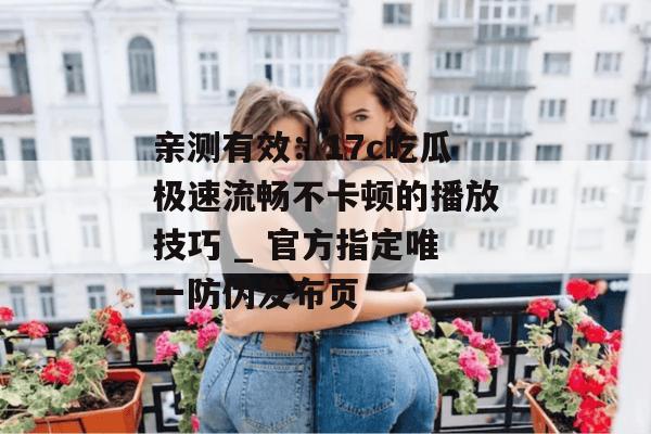 亲测有效:17c吃瓜极速流畅不卡顿的播放技巧 _ 官方指定唯一防伪发布页