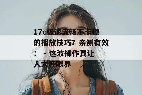 17c极速流畅不卡顿的播放技巧？亲测有效： - 这波操作真让人大开眼界