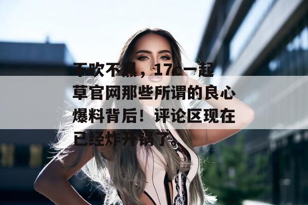 不吹不黑,17c一起草官网那些所谓的良心爆料背后!评论区现在已经炸开锅了。