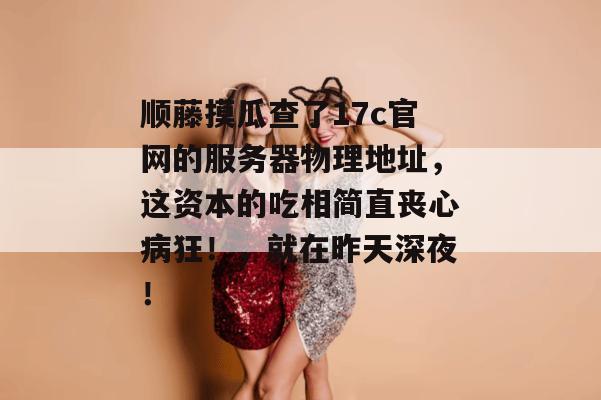 顺藤摸瓜查了17c官网的服务器物理地址,这资本的吃相简直丧心病狂!,就在昨天深夜!