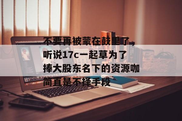 不要再被蒙在鼓里了,听说17c一起草为了捧大股东名下的资源咖简直是不择手段