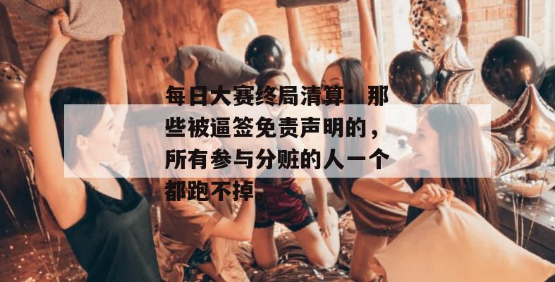 每日大赛终局清算:那些被逼签免责声明的,所有参与分赃的人一个都跑不掉。
