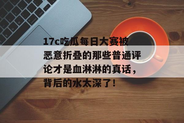 17c吃瓜每日大赛被恶意折叠的那些普通评论才是血淋淋的真话,背后的水太深了!