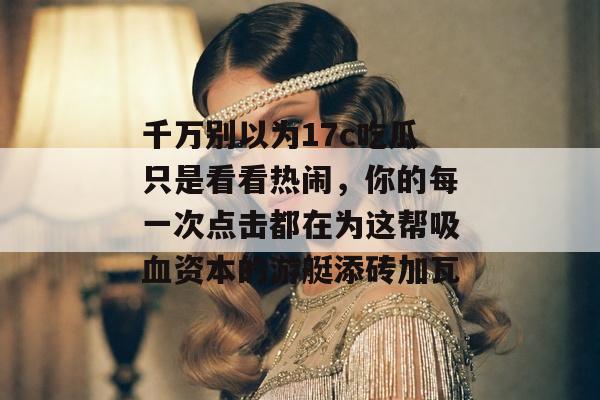 千万别以为17c吃瓜只是看看热闹,你的每一次点击都在为这帮吸血资本的游艇添砖加瓦