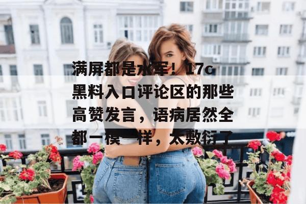 满屏都是水军!17c黑料入口评论区的那些高赞发言,语病居然全都一模一样,太敷衍了