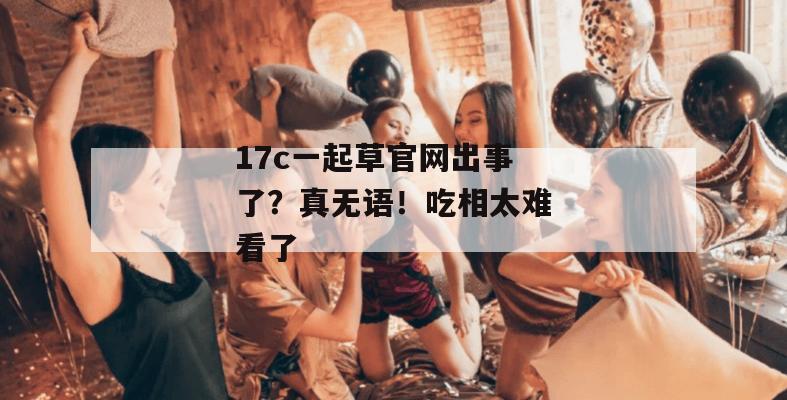 17c一起草官网出事了?真无语!吃相太难看了