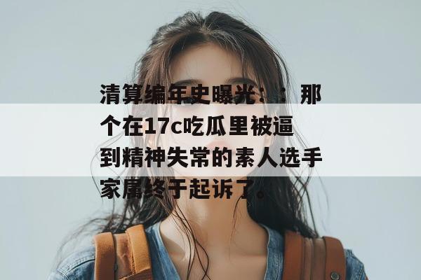 清算编年史曝光::那个在17c吃瓜里被逼到精神失常的素人选手家属终于起诉了。