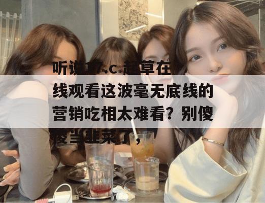 听说17.c 起草在线观看这波毫无底线的营销吃相太难看?别傻傻当韭菜了,