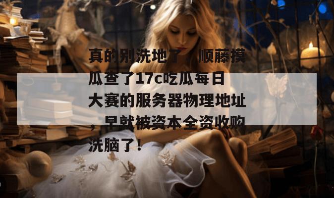 真的别洗地了,顺藤摸瓜查了17c吃瓜每日大赛的服务器物理地址,早就被资本全资收购洗脑了!