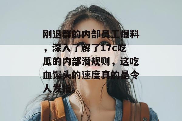 刚退群的内部员工爆料,深入了解了17c吃瓜的内部潜规则,这吃血馒头的速度真的是令人发指。