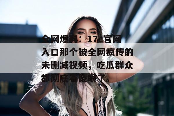 全网爆料:17c官网入口那个被全网疯传的未删减视频,吃瓜群众都彻底看傻眼了。