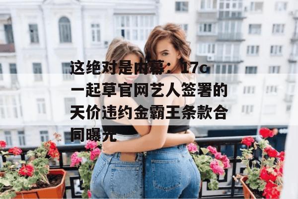 这绝对是内幕:17c一起草官网艺人签署的天价违约金霸王条款合同曝光
