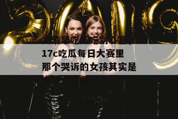 大清早吃瓜吃到心塞,17c吃瓜每日大赛里那个哭诉的女孩其实是个职业演员