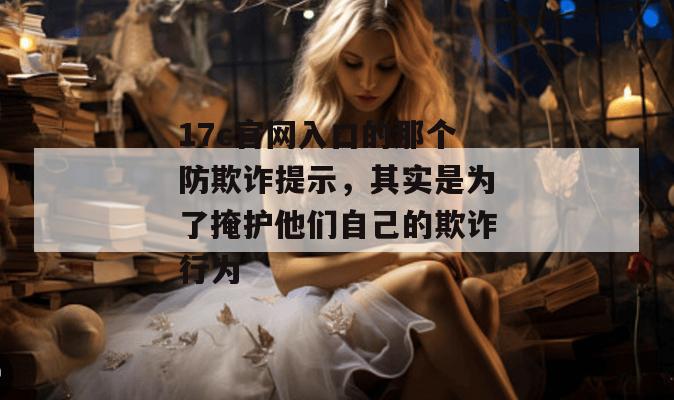 17c官网入口的那个防欺诈提示,其实是为了掩护他们自己的欺诈行为