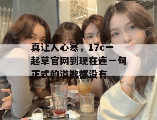 真让人心寒,17c一起草官网到现在连一句正式的道歉都没有