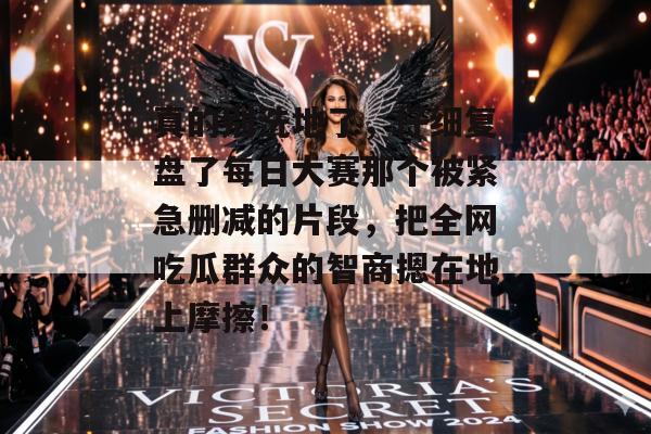 真的别洗地了,仔细复盘了每日大赛那个被紧急删减的片段,把全网吃瓜群众的智商摁在地上摩擦!