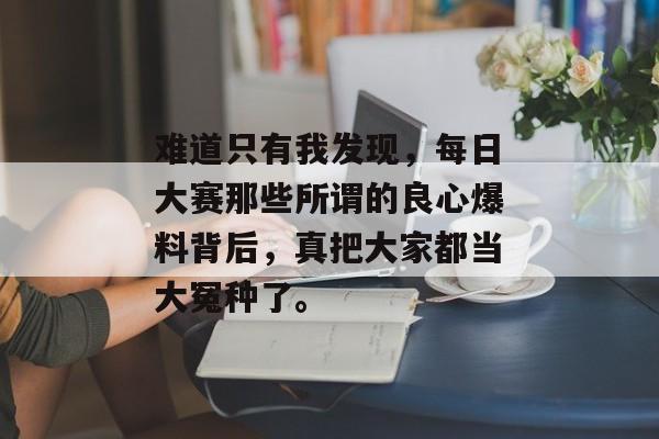难道只有我发现,每日大赛那些所谓的良心爆料背后,真把大家都当大冤种了。