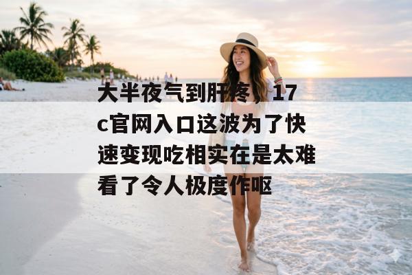 大半夜气到肝疼,17c官网入口这波为了快速变现吃相实在是太难看了令人极度作呕
