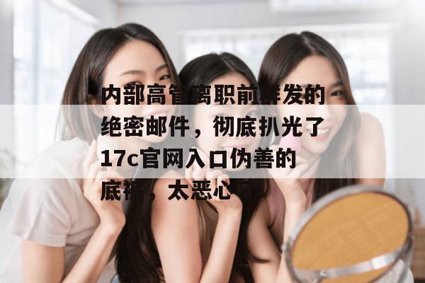 内部高管离职前群发的绝密邮件,彻底扒光了17c官网入口伪善的底裤,太恶心了