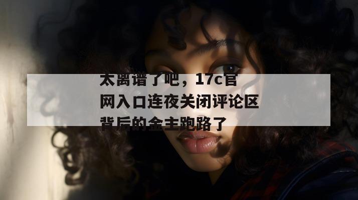 太离谱了吧,17c官网入口连夜关闭评论区背后的金主跑路了
